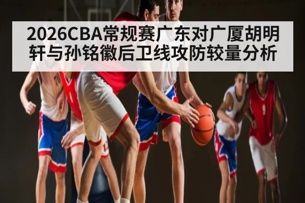 2026CBA常规赛广东对广厦胡明轩与孙铭徽后卫线攻防较量分析